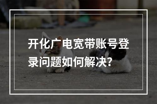 开化广电宽带账号登录问题如何解决？