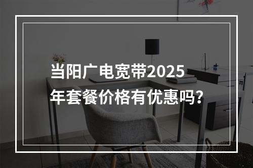 当阳广电宽带2025年套餐价格有优惠吗？