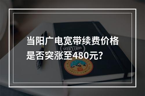 当阳广电宽带续费价格是否突涨至480元？