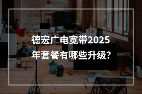 德宏广电宽带2025年套餐有哪些升级？