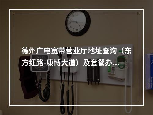 德州广电宽带营业厅地址查询（东方红路-康博大道）及套餐办理指南