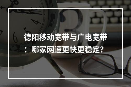 德阳移动宽带与广电宽带：哪家网速更快更稳定？