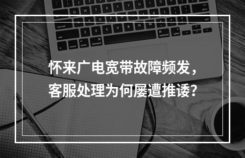 怀来广电宽带故障频发，客服处理为何屡遭推诿？