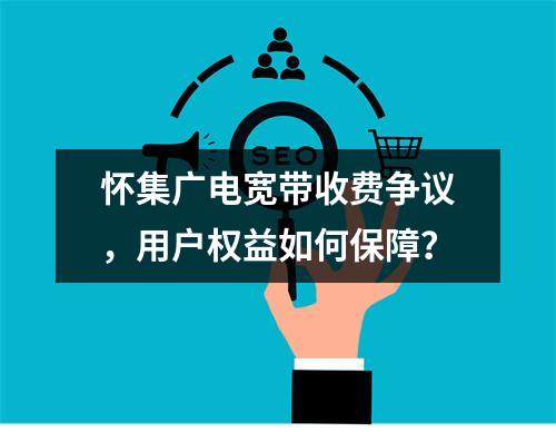 怀集广电宽带收费争议，用户权益如何保障？
