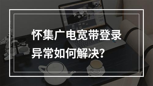 怀集广电宽带登录异常如何解决？
