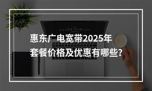 惠东广电宽带2025年套餐价格及优惠有哪些？
