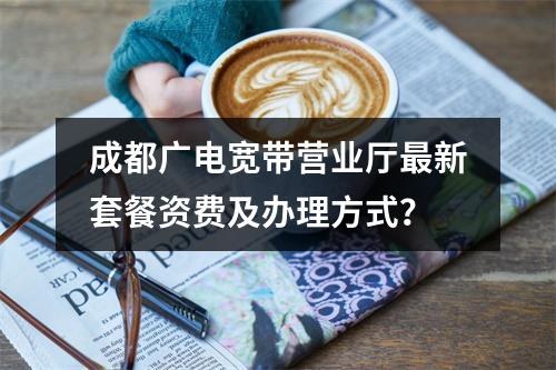 成都广电宽带营业厅最新套餐资费及办理方式？