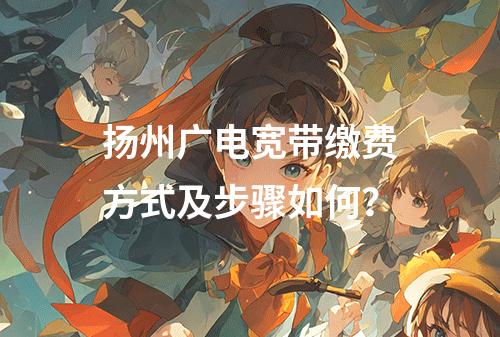 扬州广电宽带缴费方式及步骤如何？