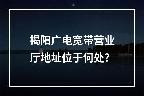 揭阳广电宽带营业厅地址位于何处？