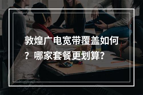 敦煌广电宽带覆盖如何？哪家套餐更划算？