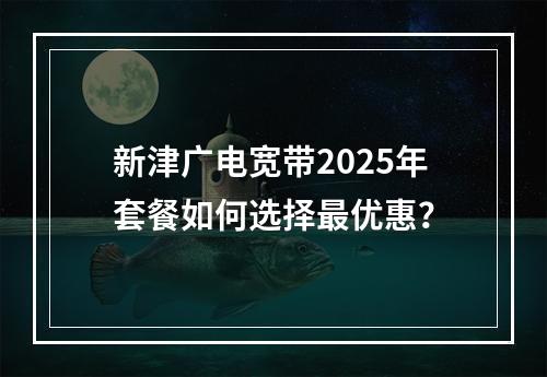 新津广电宽带2025年套餐如何选择最优惠？