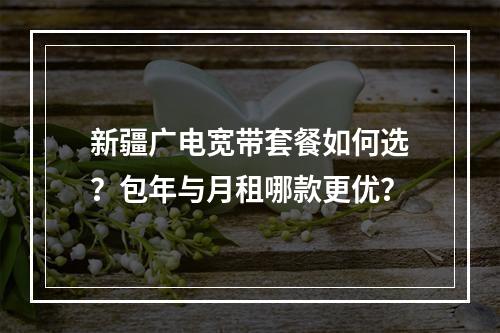 新疆广电宽带套餐如何选？包年与月租哪款更优？