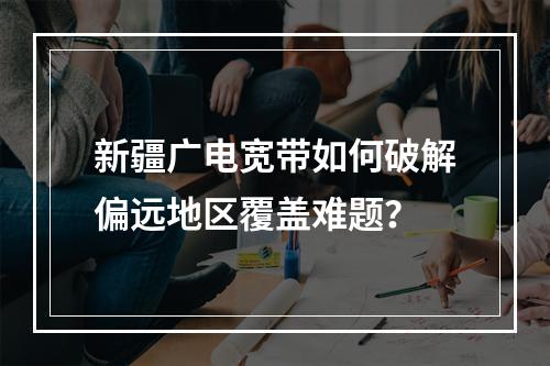 新疆广电宽带如何破解偏远地区覆盖难题？