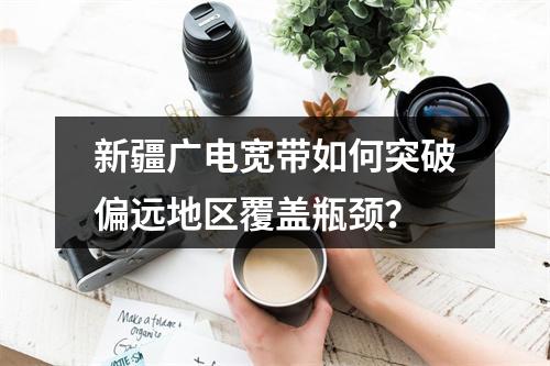 新疆广电宽带如何突破偏远地区覆盖瓶颈？