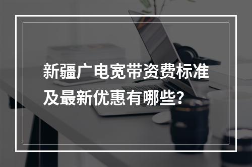 新疆广电宽带资费标准及最新优惠有哪些？