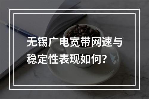 无锡广电宽带网速与稳定性表现如何？