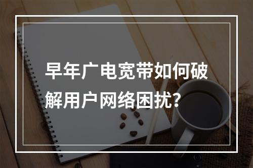 早年广电宽带如何破解用户网络困扰？