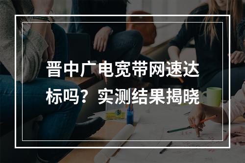 晋中广电宽带网速达标吗？实测结果揭晓