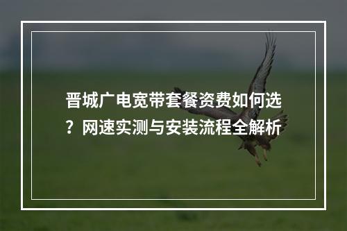 晋城广电宽带套餐资费如何选？网速实测与安装流程全解析