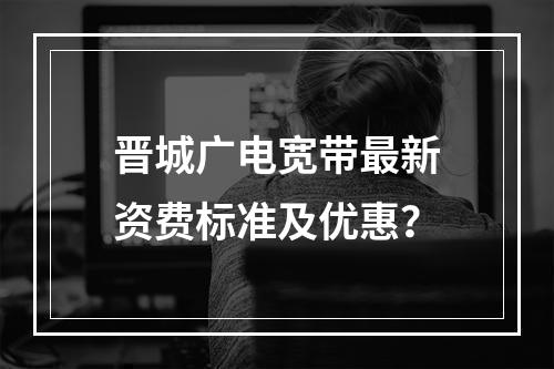晋城广电宽带最新资费标准及优惠？