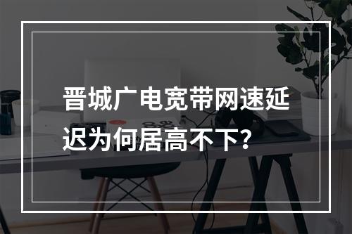 晋城广电宽带网速延迟为何居高不下？