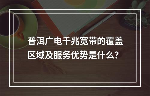 普洱广电千兆宽带的覆盖区域及服务优势是什么？