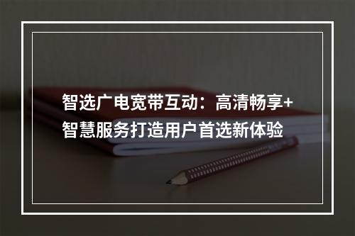 智选广电宽带互动：高清畅享+智慧服务打造用户首选新体验