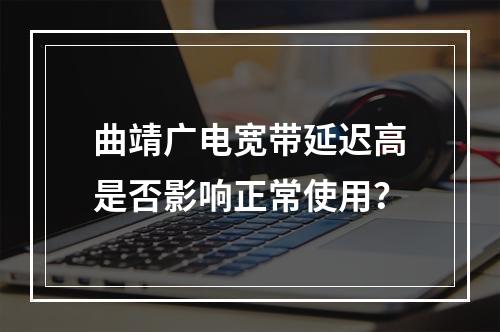 曲靖广电宽带延迟高是否影响正常使用？