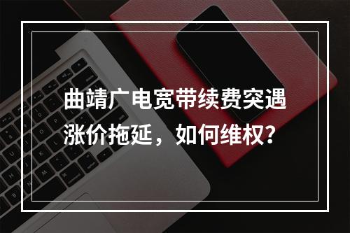 曲靖广电宽带续费突遇涨价拖延，如何维权？