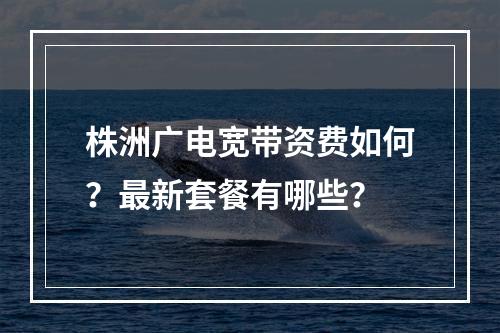株洲广电宽带资费如何？最新套餐有哪些？