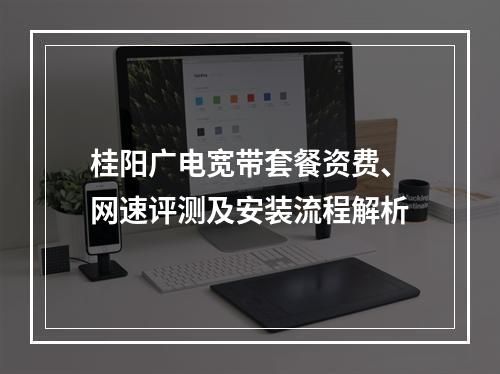 桂阳广电宽带套餐资费、网速评测及安装流程解析
