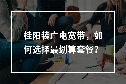 桂阳装广电宽带，如何选择最划算套餐？