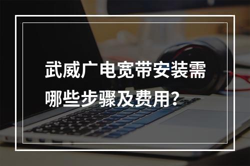 武威广电宽带安装需哪些步骤及费用？