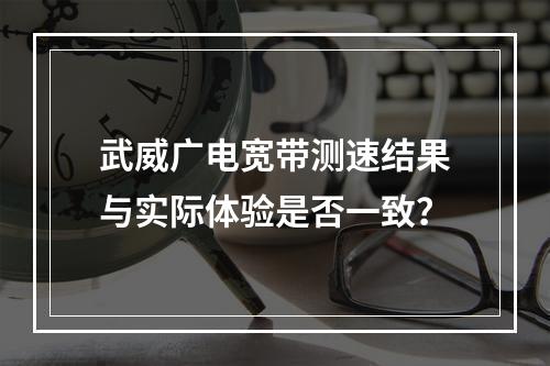 武威广电宽带测速结果与实际体验是否一致？