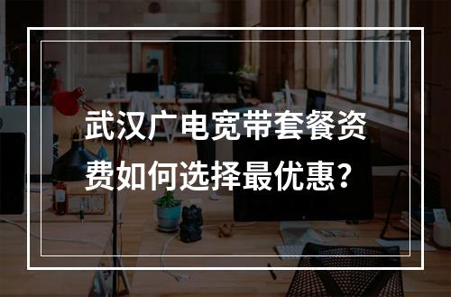 武汉广电宽带套餐资费如何选择最优惠？