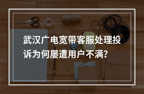 武汉广电宽带客服处理投诉为何屡遭用户不满？