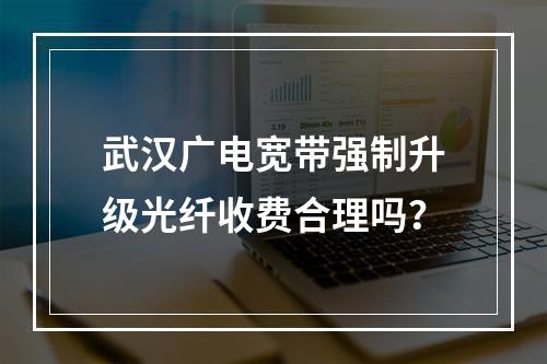 武汉广电宽带强制升级光纤收费合理吗？