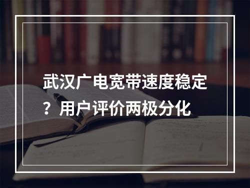 武汉广电宽带速度稳定？用户评价两极分化