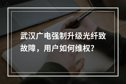 武汉广电强制升级光纤致故障，用户如何维权？