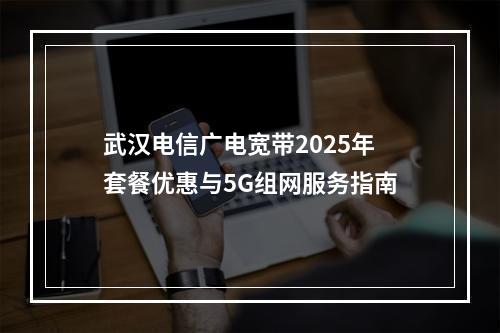 武汉电信广电宽带2025年套餐优惠与5G组网服务指南