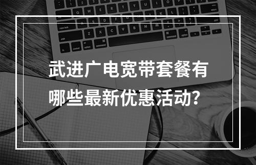 武进广电宽带套餐有哪些最新优惠活动？