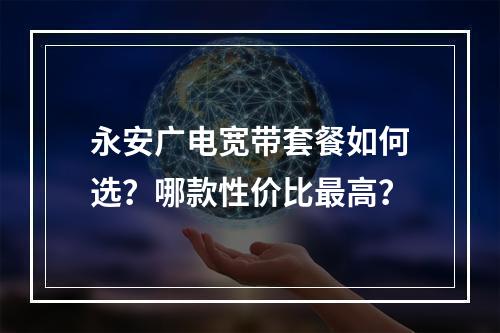 永安广电宽带套餐如何选？哪款性价比最高？
