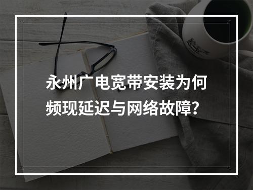 永州广电宽带安装为何频现延迟与网络故障？