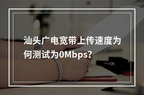 汕头广电宽带上传速度为何测试为0Mbps？
