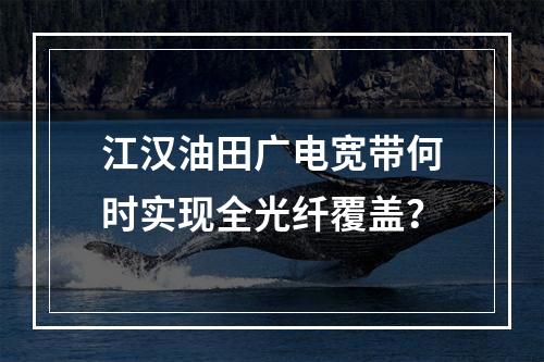 江汉油田广电宽带何时实现全光纤覆盖？