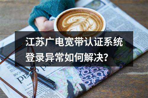 江苏广电宽带认证系统登录异常如何解决？