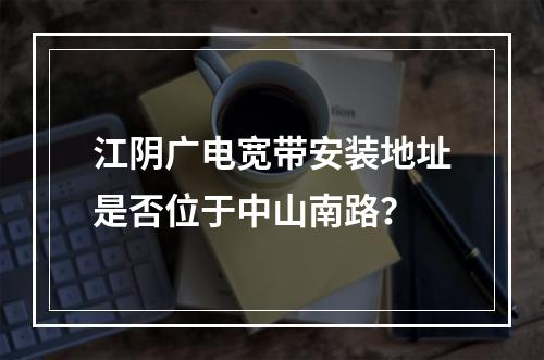 江阴广电宽带安装地址是否位于中山南路？