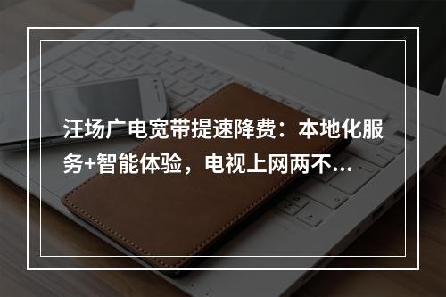 汪场广电宽带提速降费：本地化服务+智能体验，电视上网两不误