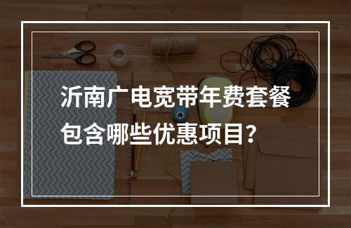 沂南广电宽带年费套餐包含哪些优惠项目？