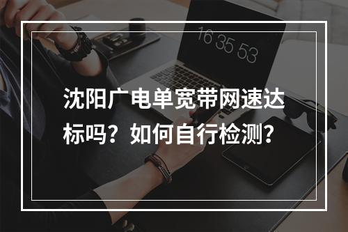 沈阳广电单宽带网速达标吗？如何自行检测？